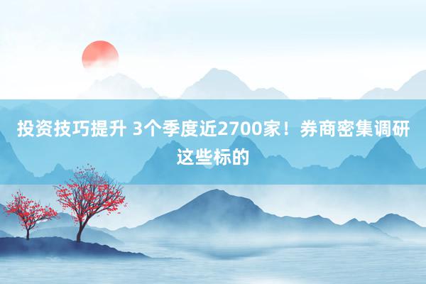 投资技巧提升 3个季度近2700家！券商密集调研这些标的