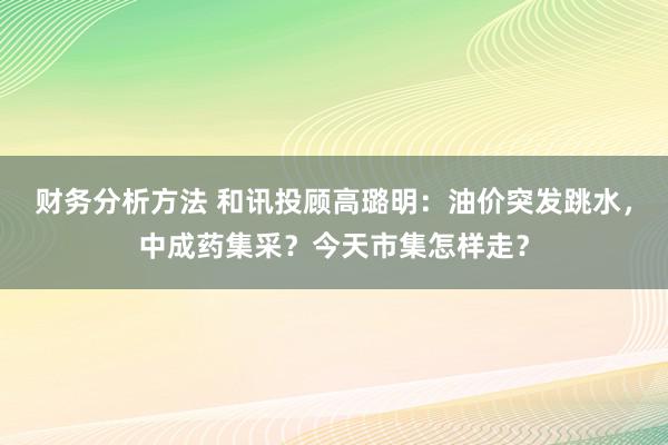 财务分析方法 和讯投顾高璐明：油价突发跳水，中成药集采？今天市集怎样走？