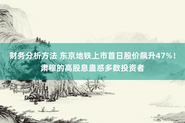 财务分析方法 东京地铁上市首日股价飙升47%！肃穆的高股息蛊惑多数投资者