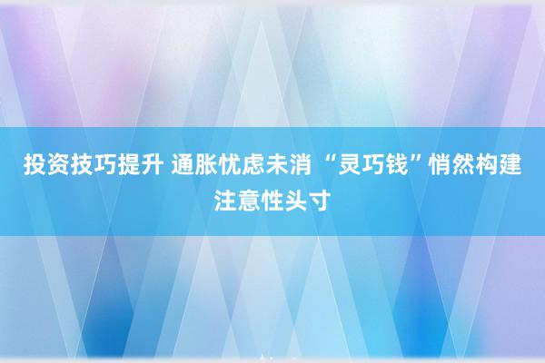 投资技巧提升 通胀忧虑未消 “灵巧钱”悄然构建注意性头寸