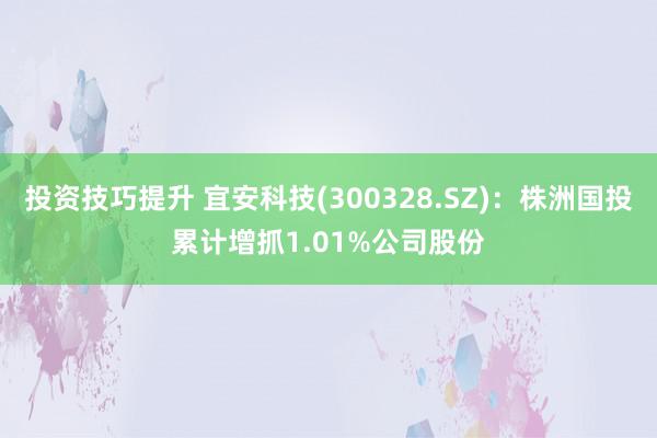 投资技巧提升 宜安科技(300328.SZ)：株洲国投累计增抓1.01%公司股份