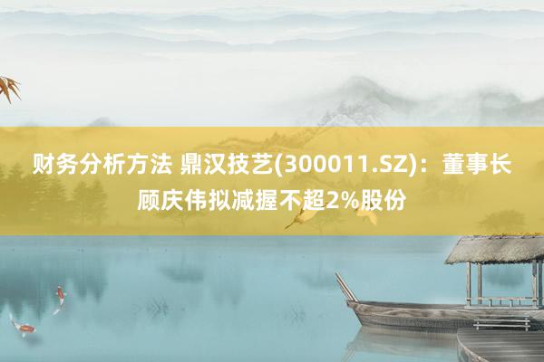 财务分析方法 鼎汉技艺(300011.SZ)：董事长顾庆伟拟减握不超2%股份