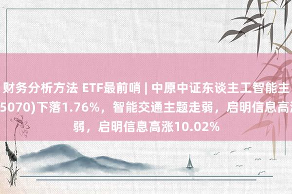 财务分析方法 ETF最前哨 | 中原中证东谈主工智能主题ETF(515070)下落1.76%，智能交通主题走弱，启明信息高涨10.02%