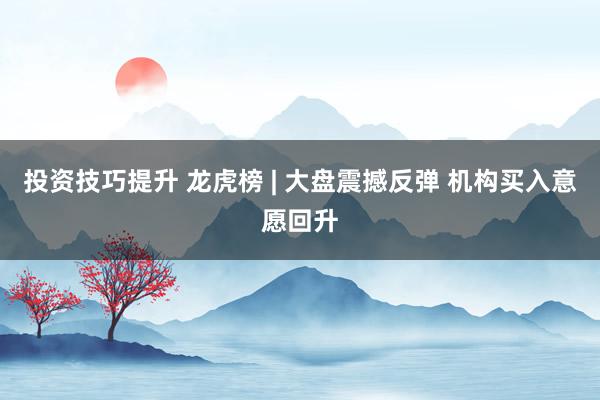 投资技巧提升 龙虎榜 | 大盘震撼反弹 机构买入意愿回升