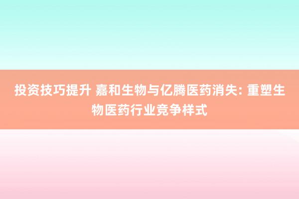 投资技巧提升 嘉和生物与亿腾医药消失: 重塑生物医药行业竞争样式