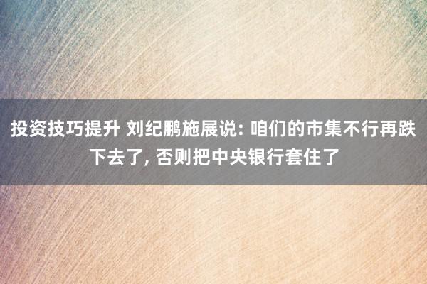 投资技巧提升 刘纪鹏施展说: 咱们的市集不行再跌下去了, 否则把中央银行套住了