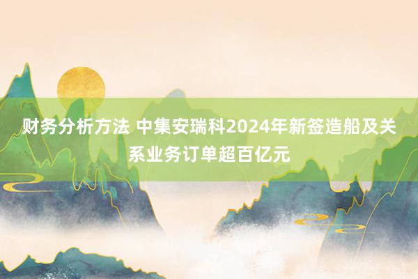 财务分析方法 中集安瑞科2024年新签造船及关系业务订单超百亿元