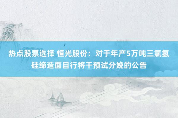 热点股票选择 恒光股份：对于年产5万吨三氯氢硅缔造面目行将干预试分娩的公告