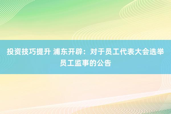 投资技巧提升 浦东开辟：对于员工代表大会选举员工监事的公告