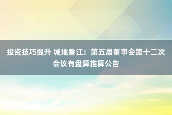 投资技巧提升 城地香江：第五届董事会第十二次会议有盘算推算公告