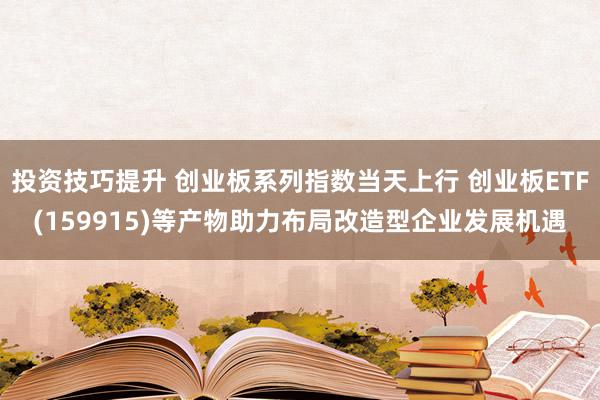 投资技巧提升 创业板系列指数当天上行 创业板ETF(159915)等产物助力布局改造型企业发展机遇