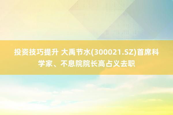 投资技巧提升 大禹节水(300021.SZ)首席科学家、不息院院长高占义去职