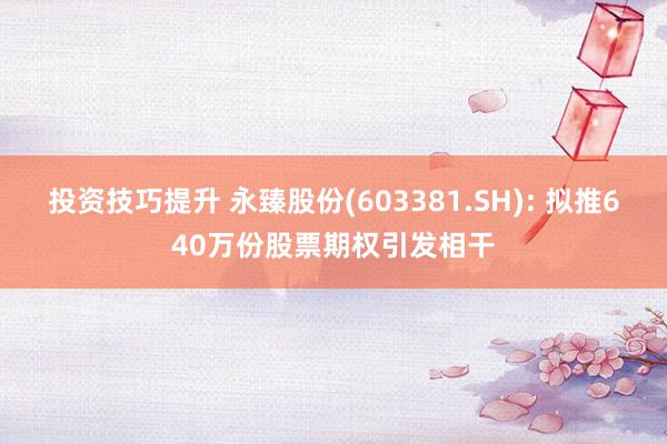 投资技巧提升 永臻股份(603381.SH): 拟推640万份股票期权引发相干