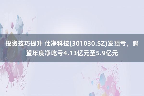 投资技巧提升 仕净科技(301030.SZ)发预亏，瞻望年度净吃亏4.13亿元至5.9亿元