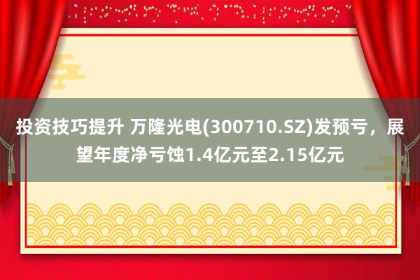 投资技巧提升 万隆光电(300710.SZ)发预亏，展望年度净亏蚀1.4亿元至2.15亿元