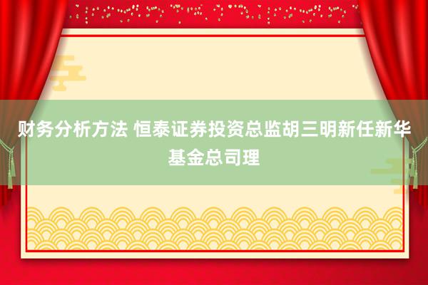 财务分析方法 恒泰证券投资总监胡三明新任新华基金总司理