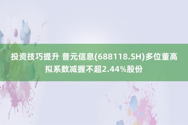 投资技巧提升 普元信息(688118.SH)多位董高拟系数减握不超2.44%股份