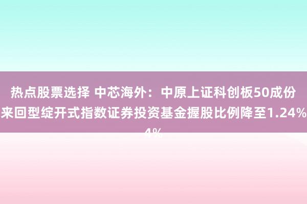 热点股票选择 中芯海外：中原上证科创板50成份来回型绽开式指数证券投资基金握股比例降至1.24%