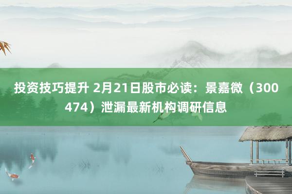 投资技巧提升 2月21日股市必读：景嘉微（300474）泄漏最新机构调研信息