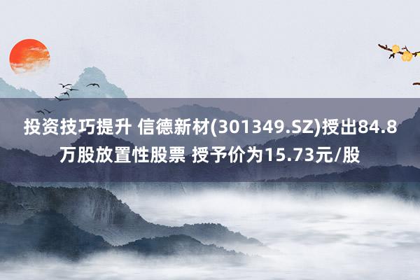 投资技巧提升 信德新材(301349.SZ)授出84.8万股放置性股票 授予价为15.73元/股