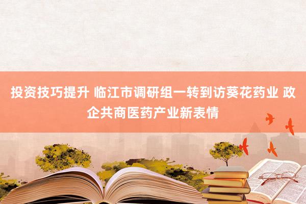 投资技巧提升 临江市调研组一转到访葵花药业 政企共商医药产业新表情