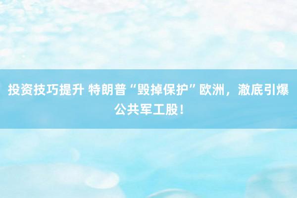 投资技巧提升 特朗普“毁掉保护”欧洲，澈底引爆公共军工股！