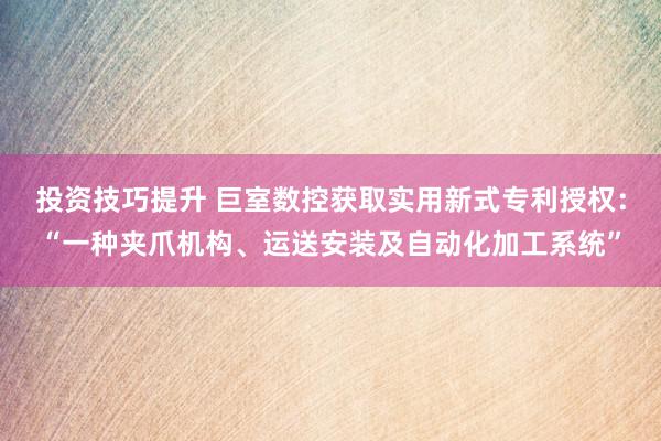 投资技巧提升 巨室数控获取实用新式专利授权：“一种夹爪机构、运送安装及自动化加工系统”