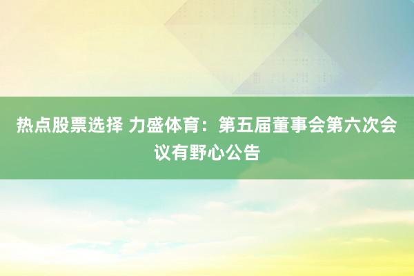 热点股票选择 力盛体育：第五届董事会第六次会议有野心公告