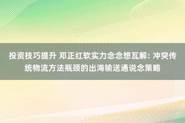 投资技巧提升 邓正红软实力念念想瓦解: 冲突传统物流方法瓶颈的出海输送通说念策略