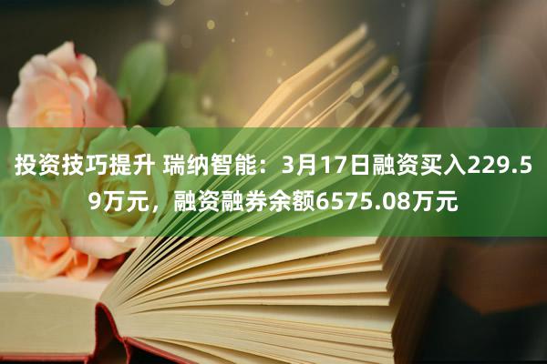 投资技巧提升 瑞纳智能：3月17日融资买入229.59万元，融资融券余额6575.08万元