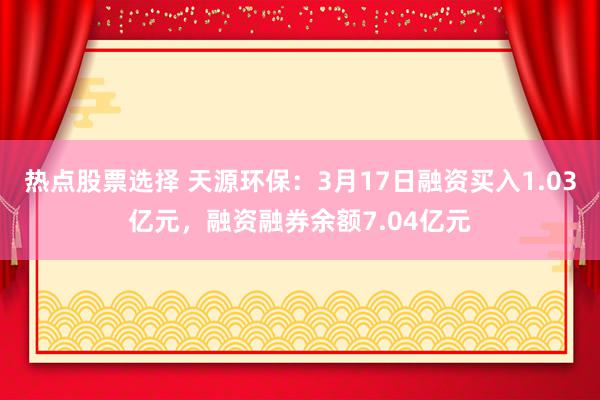 热点股票选择 天源环保：3月17日融资买入1.03亿元，融资融券余额7.04亿元