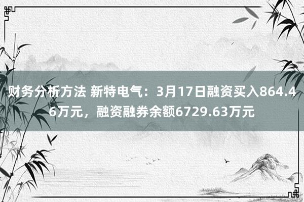 财务分析方法 新特电气：3月17日融资买入864.46万元，融资融券余额6729.63万元