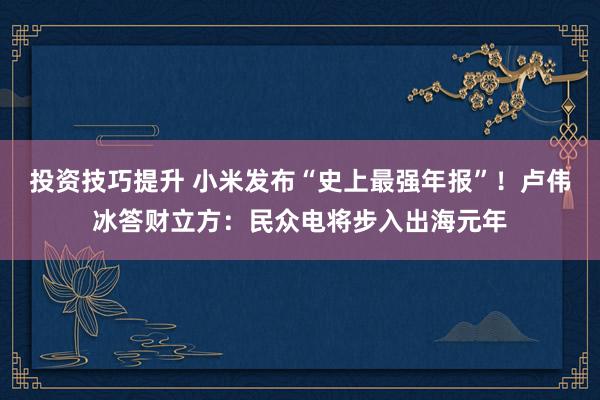 投资技巧提升 小米发布“史上最强年报”！卢伟冰答财立方：民众电将步入出海元年