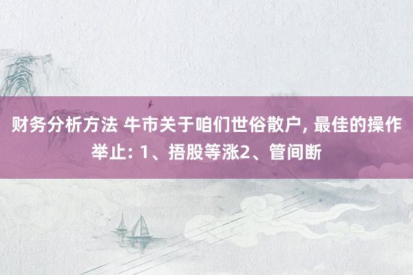 财务分析方法 牛市关于咱们世俗散户, 最佳的操作举止: 1、捂股等涨2、管间断